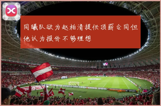 同曦队欲为赵柏清提供顶薪合同但他认为报价不够理想