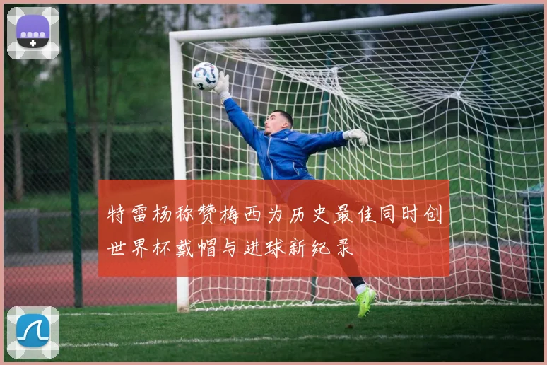 特雷杨称赞梅西为历史最佳同时创世界杯戴帽与进球新纪录