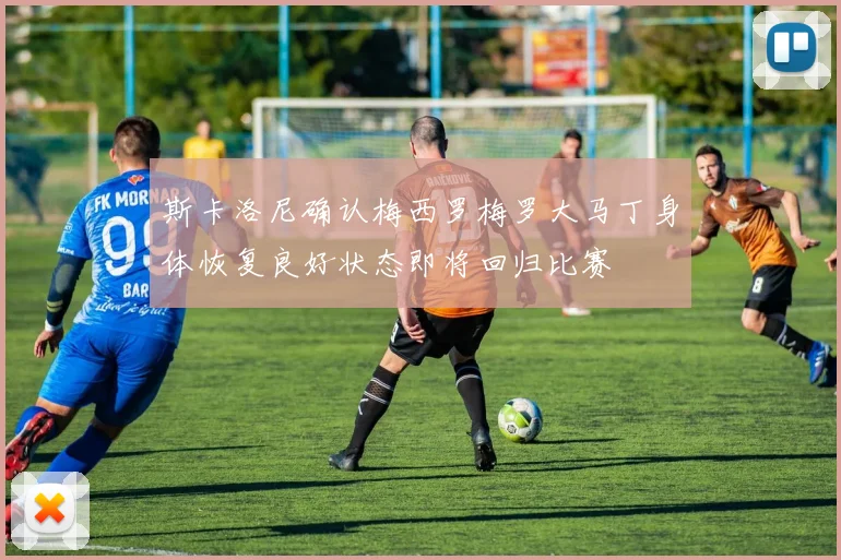 斯卡洛尼确认梅西罗梅罗大马丁身体恢复良好状态即将回归比赛