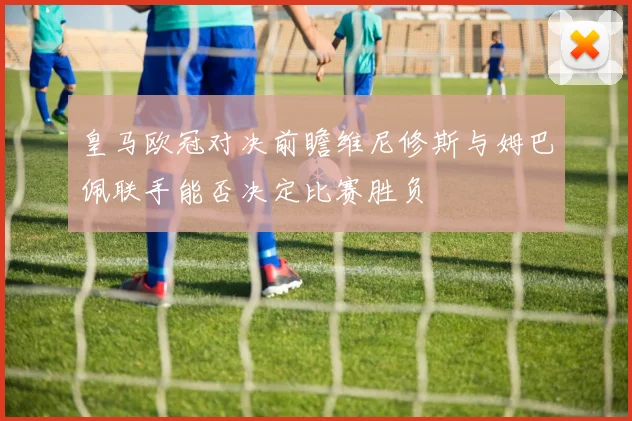 皇马欧冠对决前瞻维尼修斯与姆巴佩联手能否决定比赛胜负