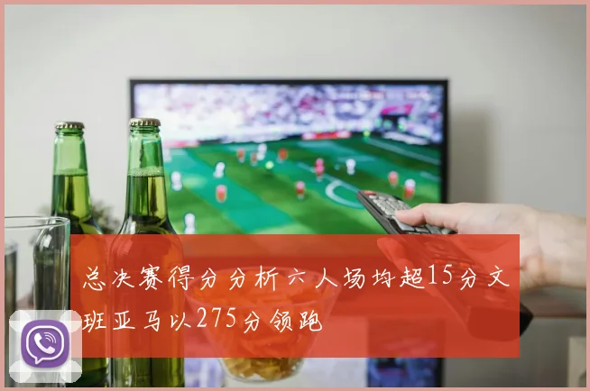总决赛得分分析六人场均超15分文班亚马以275分领跑