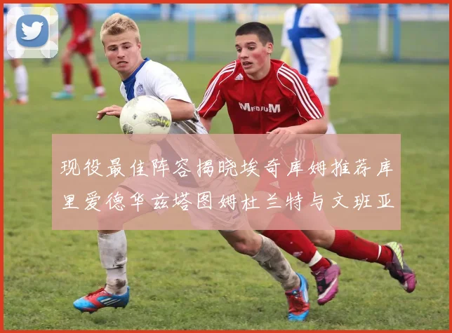 现役最佳阵容揭晓埃奇库姆推荐库里爱德华兹塔图姆杜兰特与文班亚马