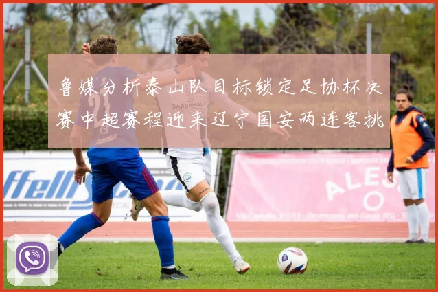 鲁媒分析泰山队目标锁定足协杯决赛中超赛程迎来辽宁国安两连客挑战
