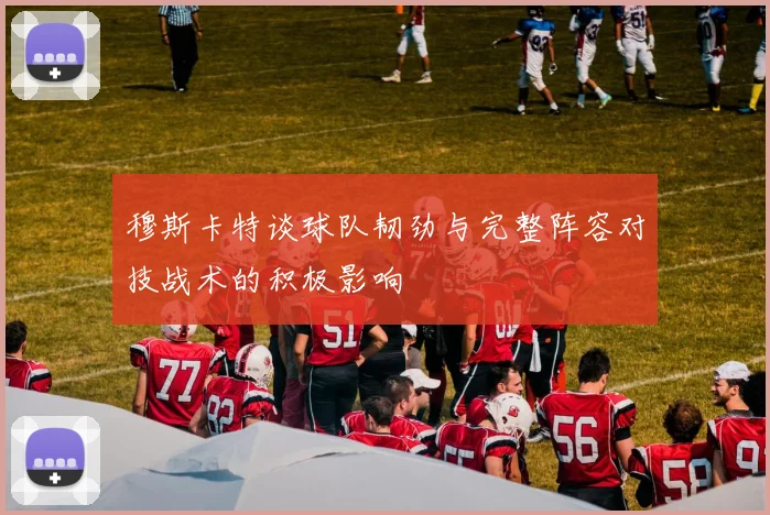 穆斯卡特谈球队韧劲与完整阵容对技战术的积极影响