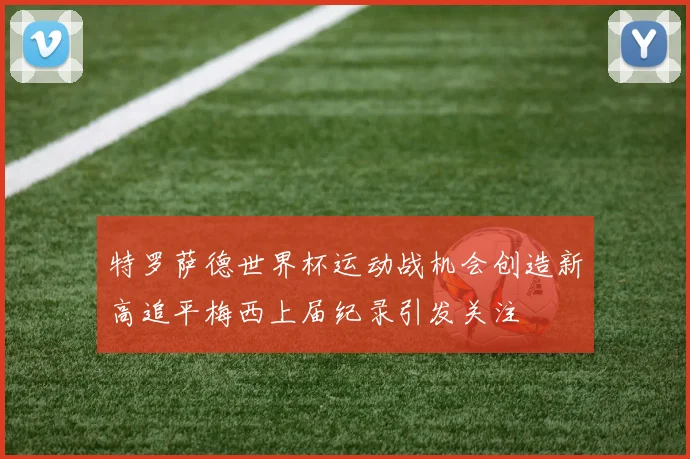 特罗萨德世界杯运动战机会创造新高追平梅西上届纪录引发关注