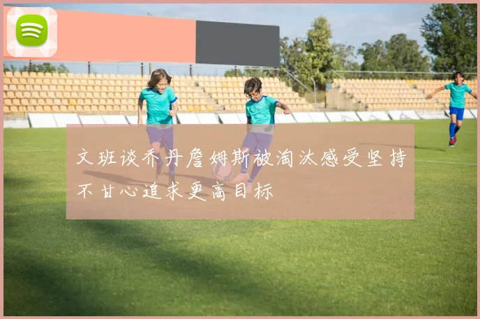 文班谈乔丹詹姆斯被淘汰感受坚持不甘心追求更高目标