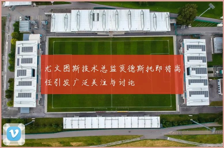 尤文图斯技术总监莫德斯托即将离任引发广泛关注与讨论