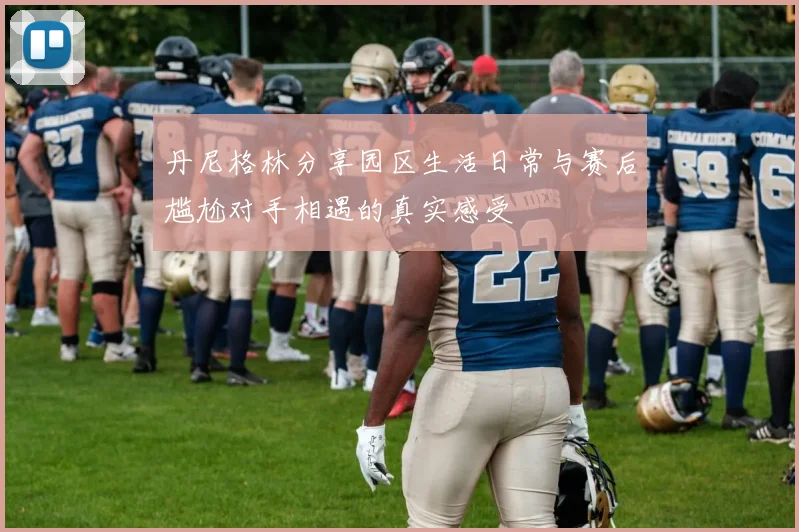 丹尼格林分享园区生活日常与赛后尴尬对手相遇的真实感受