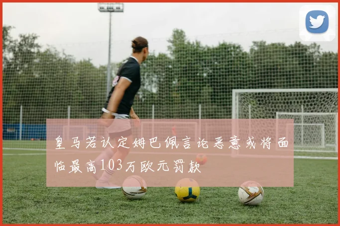 皇马若认定姆巴佩言论恶意或将面临最高103万欧元罚款