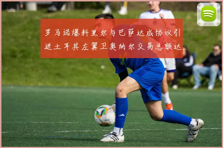 罗马诺爆料里尔与巴萨达成协议引进土耳其左翼卫奥纳尔交易总额达1450万欧