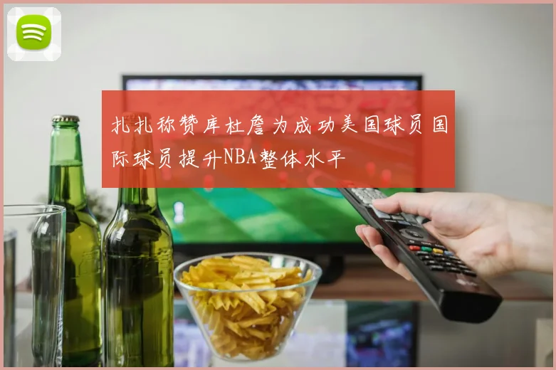 扎扎称赞库杜詹为成功美国球员国际球员提升NBA整体水平