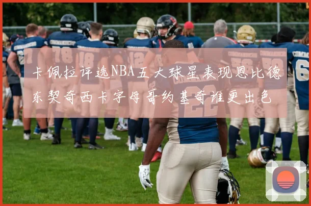 卡佩拉评选NBA五大球星表现恩比德东契奇西卡字母哥约基奇谁更出色