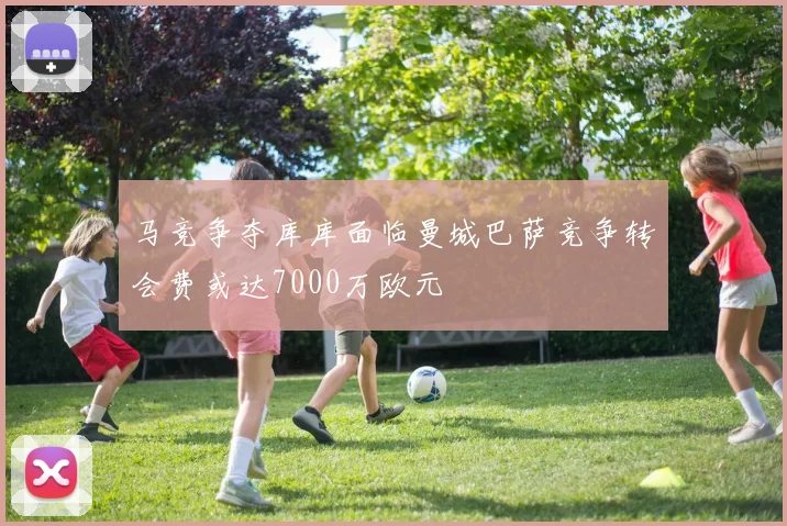 马竞争夺库库面临曼城巴萨竞争转会费或达7000万欧元