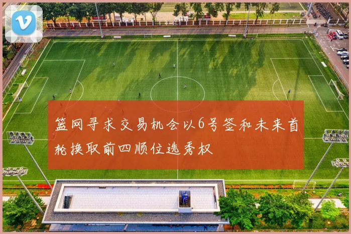 篮网寻求交易机会以6号签和未来首轮换取前四顺位选秀权