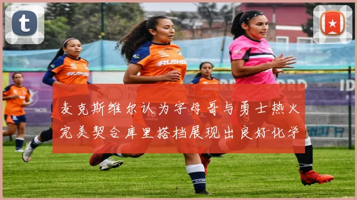 麦克斯维尔认为字母哥与勇士热火完美契合库里搭档展现出良好化学反应