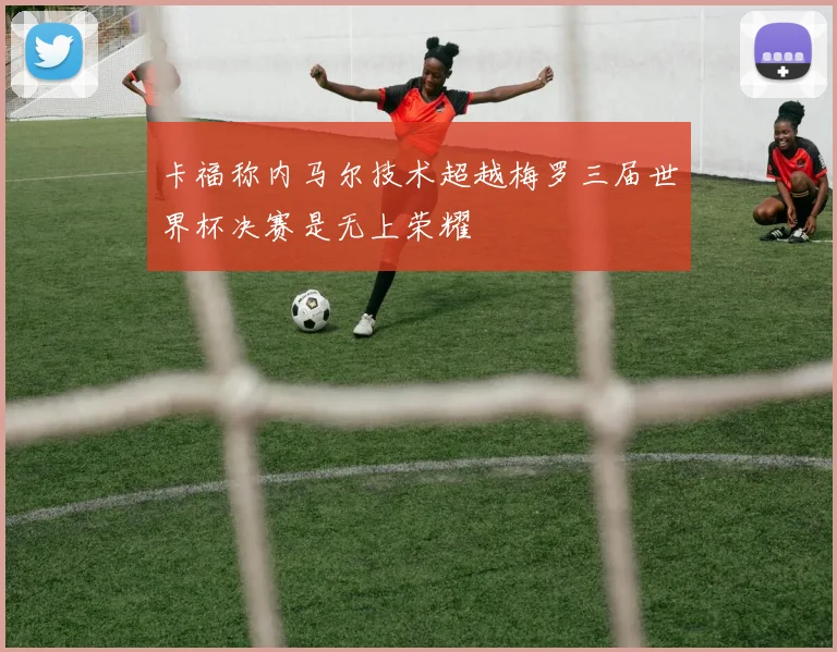 卡福称内马尔技术超越梅罗三届世界杯决赛是无上荣耀