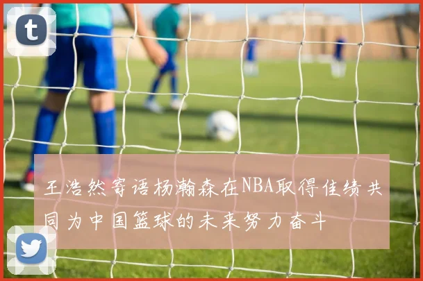 王浩然寄语杨瀚森在NBA取得佳绩共同为中国篮球的未来努力奋斗