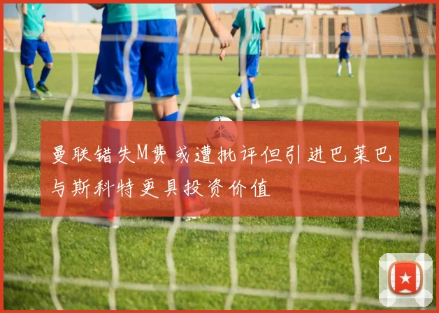曼联错失M费或遭批评但引进巴莱巴与斯科特更具投资价值