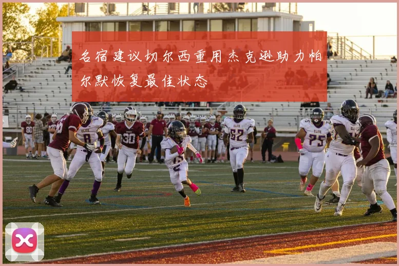 名宿建议切尔西重用杰克逊助力帕尔默恢复最佳状态