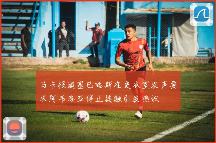 马卡报道塞巴略斯在更衣室发声要求阿韦洛亚停止接触引发热议