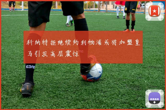 科纳特拒绝续约利物浦或将加盟皇马引发高层震惊