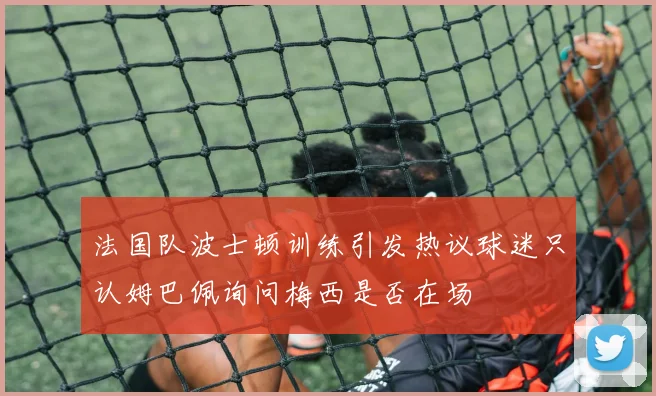 法国队波士顿训练引发热议球迷只认姆巴佩询问梅西是否在场